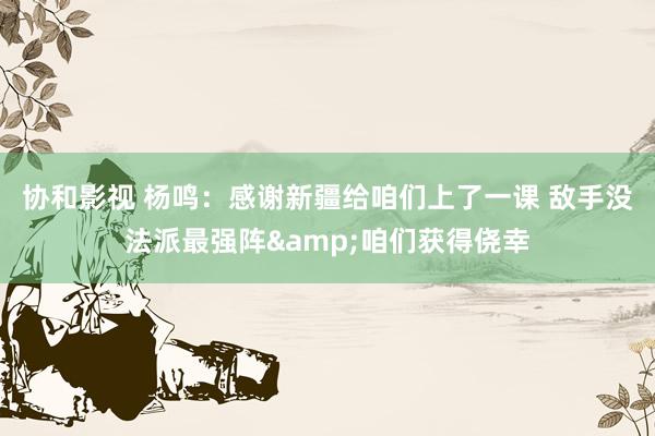 协和影视 杨鸣：感谢新疆给咱们上了一课 敌手没法派最强阵&咱们获得侥幸