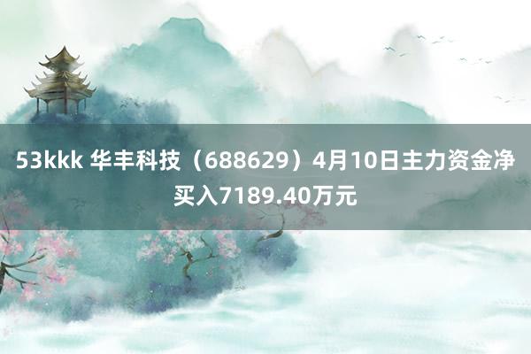 53kkk 华丰科技（688629）4月10日主力资金净买入7189.40万元