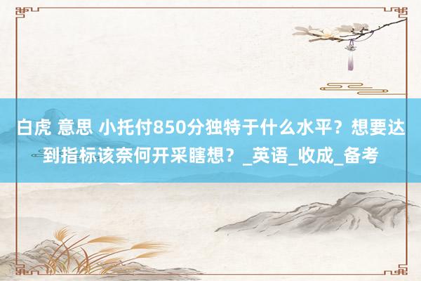白虎 意思 小托付850分独特于什么水平？想要达到指标该奈何开采瞎想？_英语_收成_备考