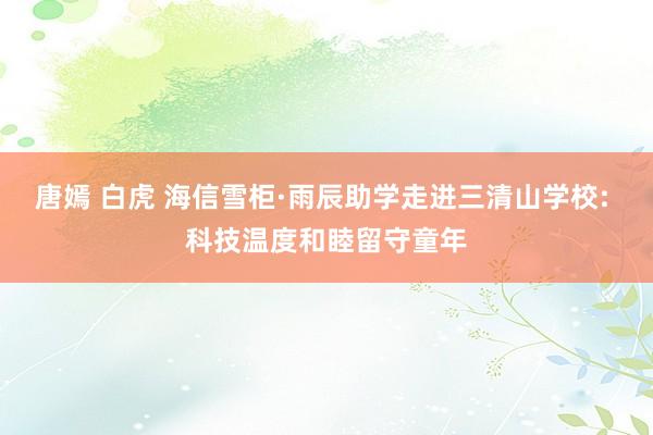 唐嫣 白虎 海信雪柜·雨辰助学走进三清山学校: 科技温度和睦留守童年