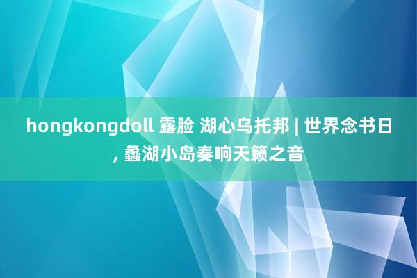 hongkongdoll 露脸 湖心乌托邦 | 世界念书日， 蠡湖小岛奏响天籁之音