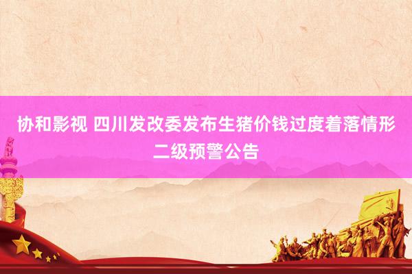 协和影视 四川发改委发布生猪价钱过度着落情形二级预警公告