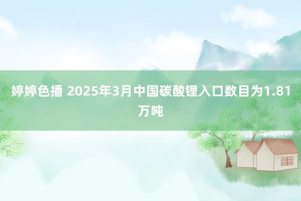 婷婷色播 2025年3月中国碳酸锂入口数目为1.81万吨