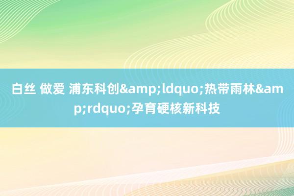 白丝 做爱 浦东科创&ldquo;热带雨林&rdquo;孕育硬核新科技