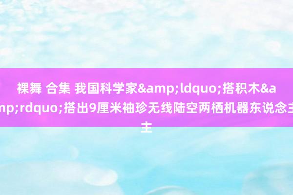 裸舞 合集 我国科学家&ldquo;搭积木&rdquo;搭出9厘米袖珍无线陆空两栖机器东说念主