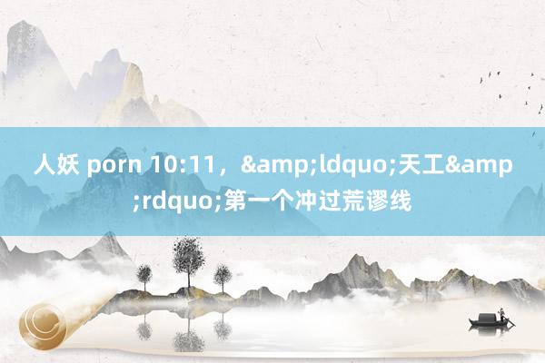 人妖 porn 10:11，&ldquo;天工&rdquo;第一个冲过荒谬线