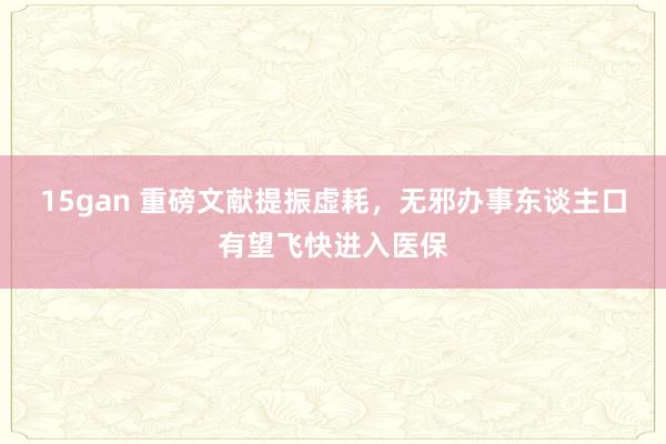 15gan 重磅文献提振虚耗，无邪办事东谈主口有望飞快进入医保