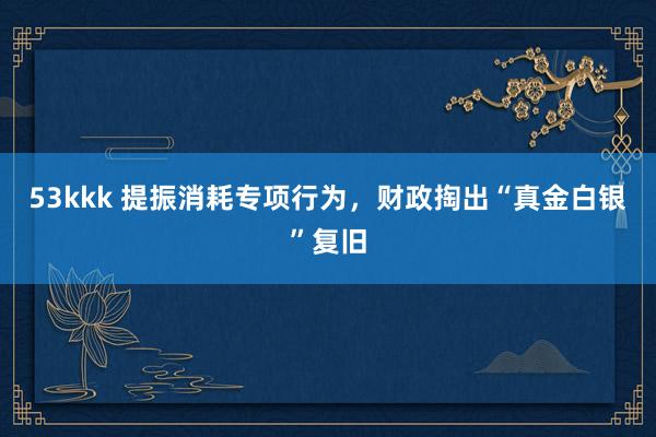 53kkk 提振消耗专项行为，财政掏出“真金白银”复旧
