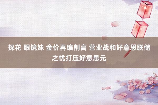 探花 眼镜妹 金价再编削高 营业战和好意思联储之忧打压好意思元