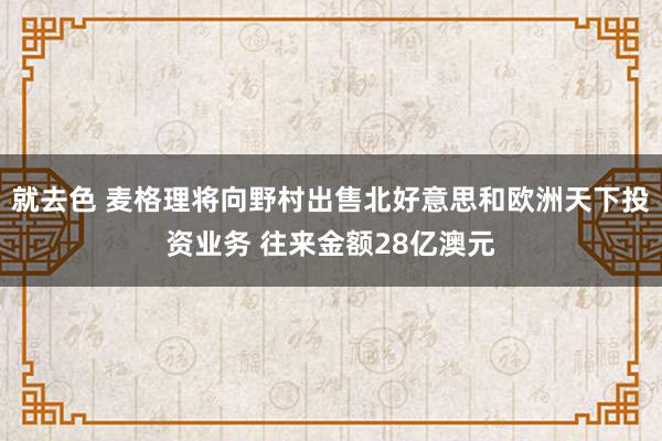 就去色 麦格理将向野村出售北好意思和欧洲天下投资业务 往来金额28亿澳元