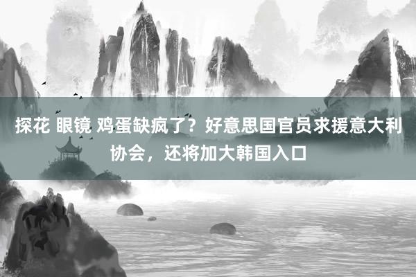 探花 眼镜 鸡蛋缺疯了？好意思国官员求援意大利协会，还将加大韩国入口