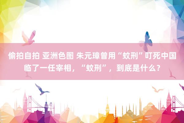 偷拍自拍 亚洲色图 朱元璋曾用“蚊刑”叮死中国临了一任宰相，“蚊刑”，到底是什么？
