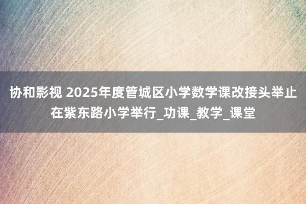 协和影视 2025年度管城区小学数学课改接头举止在紫东路小学举行_功课_教学_课堂