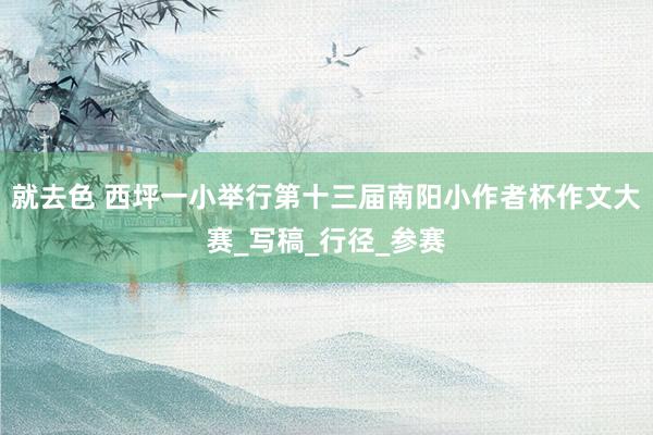 就去色 西坪一小举行第十三届南阳小作者杯作文大赛_写稿_行径_参赛