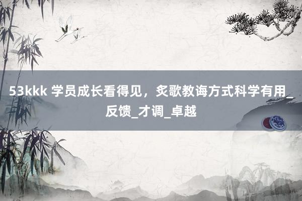 53kkk 学员成长看得见，炙歌教诲方式科学有用_反馈_才调_卓越