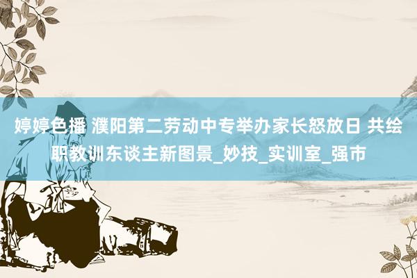 婷婷色播 濮阳第二劳动中专举办家长怒放日 共绘职教训东谈主新图景_妙技_实训室_强市