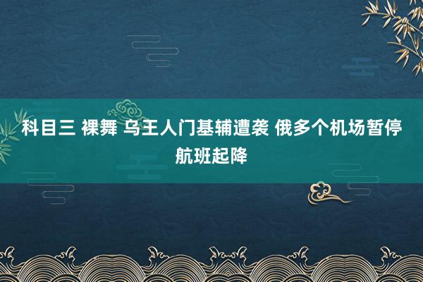 科目三 裸舞 乌王人门基辅遭袭 俄多个机场暂停航班起降