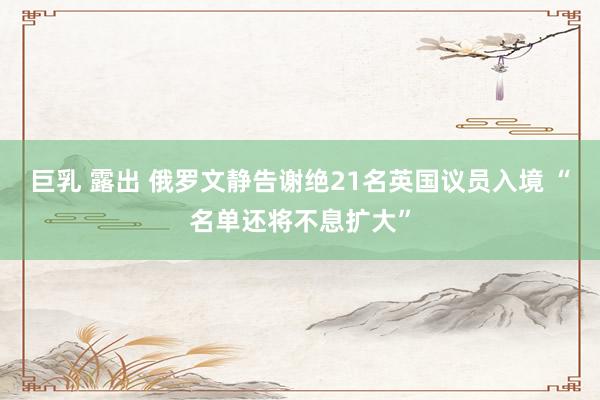 巨乳 露出 俄罗文静告谢绝21名英国议员入境 “名单还将不息扩大”