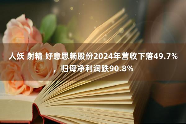 人妖 射精 好意思畅股份2024年营收下落49.7%，归母净利润跌90.8%