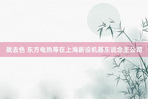 就去色 东方电热等在上海新设机器东说念主公司