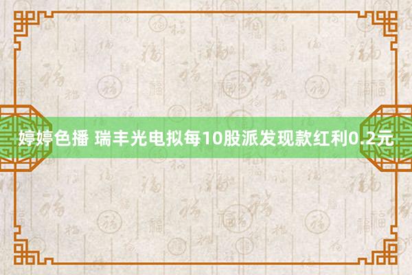婷婷色播 瑞丰光电拟每10股派发现款红利0.2元