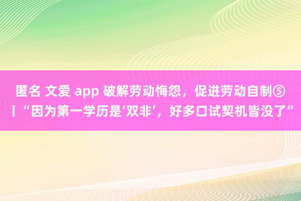 匿名 文爱 app 破解劳动悔怨，促进劳动自制⑤丨“因为第一学历是‘双非’，好多口试契机皆没了”