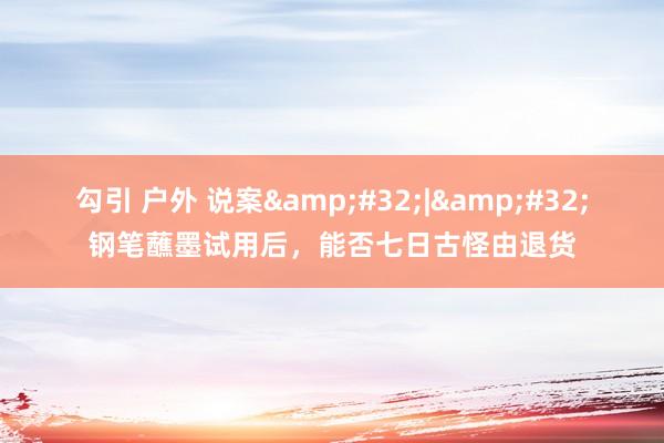 勾引 户外 说案&#32;|&#32;钢笔蘸墨试用后，能否七日古怪由退货