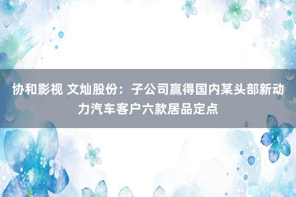 协和影视 文灿股份：子公司赢得国内某头部新动力汽车客户六款居品定点