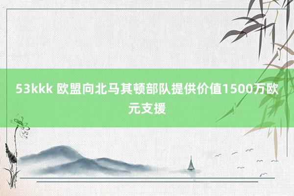 53kkk 欧盟向北马其顿部队提供价值1500万欧元支援
