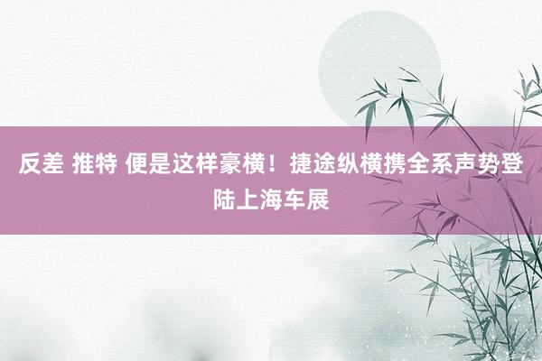 反差 推特 便是这样豪横！捷途纵横携全系声势登陆上海车展