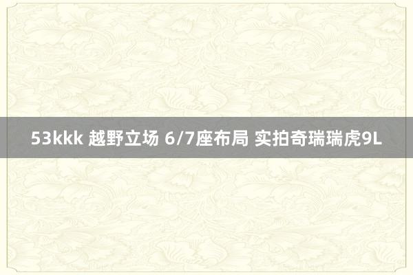 53kkk 越野立场 6/7座布局 实拍奇瑞瑞虎9L