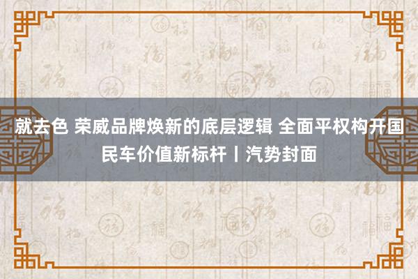 就去色 荣威品牌焕新的底层逻辑 全面平权构开国民车价值新标杆丨汽势封面