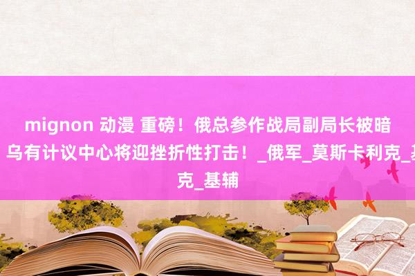 mignon 动漫 重磅！俄总参作战局副局长被暗杀，乌有计议中心将迎挫折性打击！_俄军_莫斯卡利克_基辅