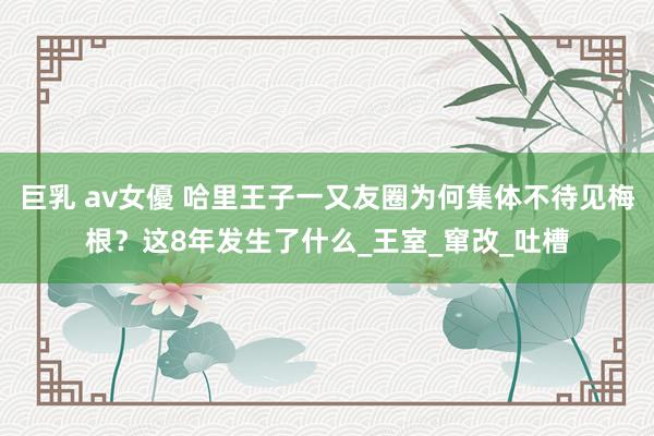 巨乳 av女優 哈里王子一又友圈为何集体不待见梅根？这8年发生了什么_王室_窜改_吐槽