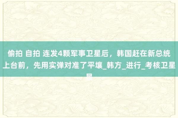 偷拍 自拍 连发4颗军事卫星后，韩国赶在新总统上台前，先用实弹对准了平壤_韩方_进行_考核卫星