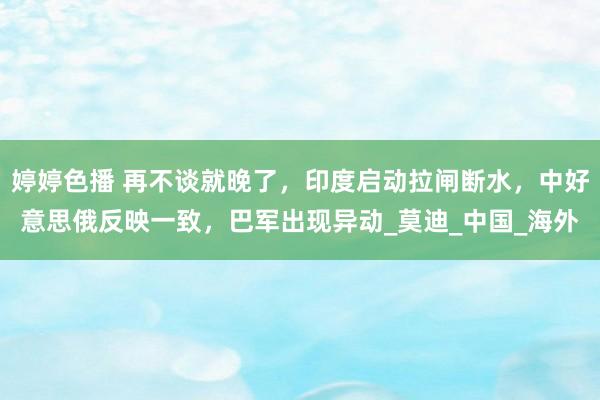 婷婷色播 再不谈就晚了，印度启动拉闸断水，中好意思俄反映一致，巴军出现异动_莫迪_中国_海外