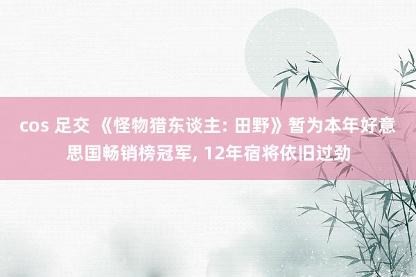 cos 足交 《怪物猎东谈主: 田野》暂为本年好意思国畅销榜冠军， 12年宿将依旧过劲