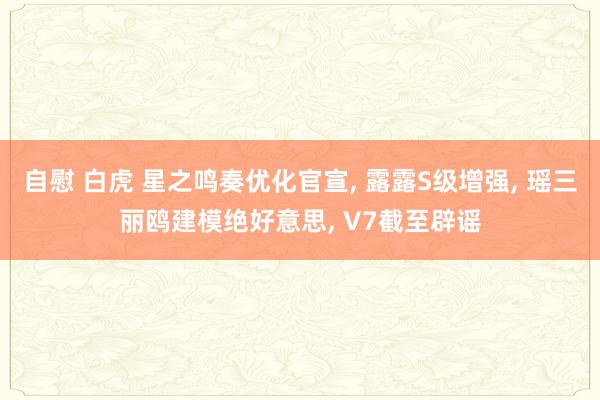 自慰 白虎 星之鸣奏优化官宣， 露露S级增强， 瑶三丽鸥建模绝好意思， V7截至辟谣