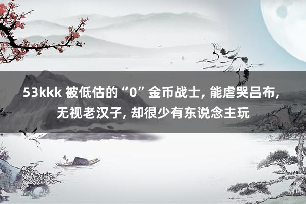53kkk 被低估的“0”金币战士， 能虐哭吕布， 无视老汉子， 却很少有东说念主玩