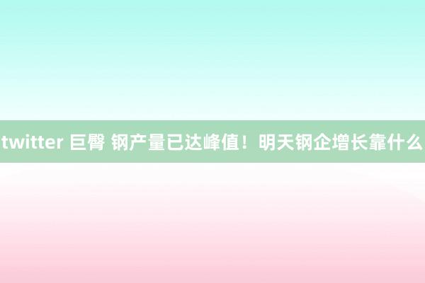 twitter 巨臀 钢产量已达峰值！明天钢企增长靠什么
