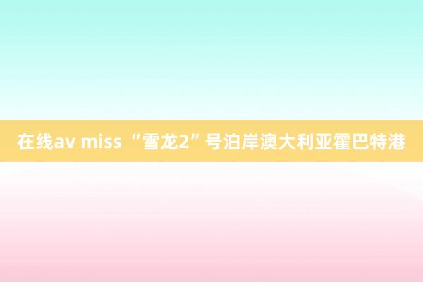 在线av miss “雪龙2”号泊岸澳大利亚霍巴特港