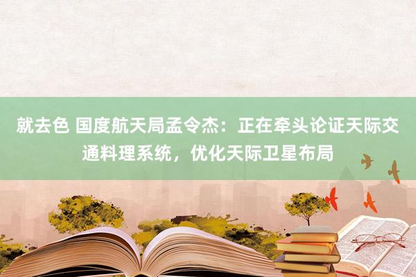 就去色 国度航天局孟令杰：正在牵头论证天际交通料理系统，优化天际卫星布局