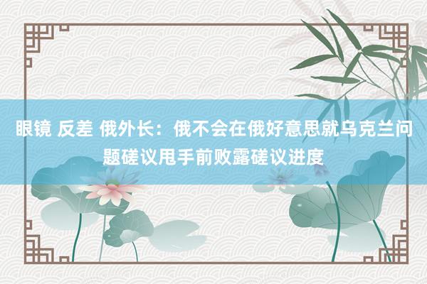 眼镜 反差 俄外长：俄不会在俄好意思就乌克兰问题磋议甩手前败露磋议进度