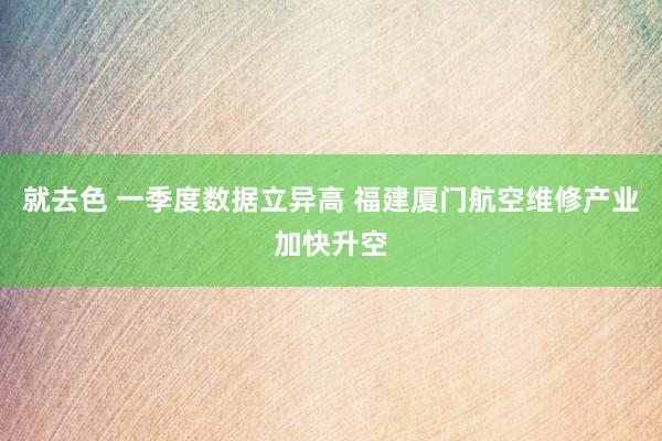 就去色 一季度数据立异高 福建厦门航空维修产业加快升空
