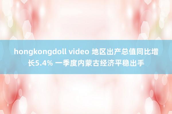 hongkongdoll video 地区出产总值同比增长5.4% 一季度内蒙古经济平稳出手