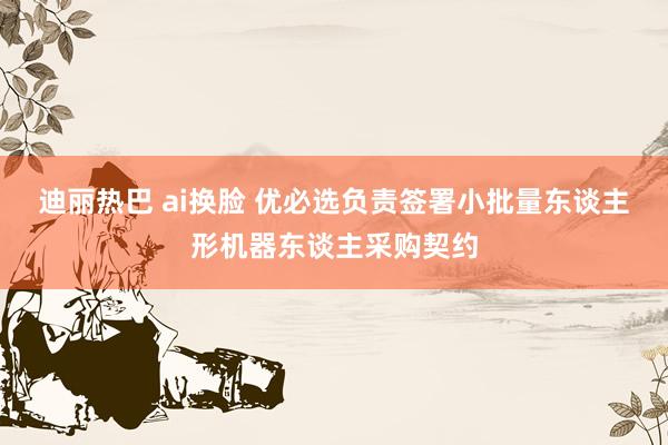 迪丽热巴 ai换脸 优必选负责签署小批量东谈主形机器东谈主采购契约