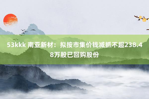 53kkk 南亚新材：拟按市集价钱减抓不超238.48万股已回购股份