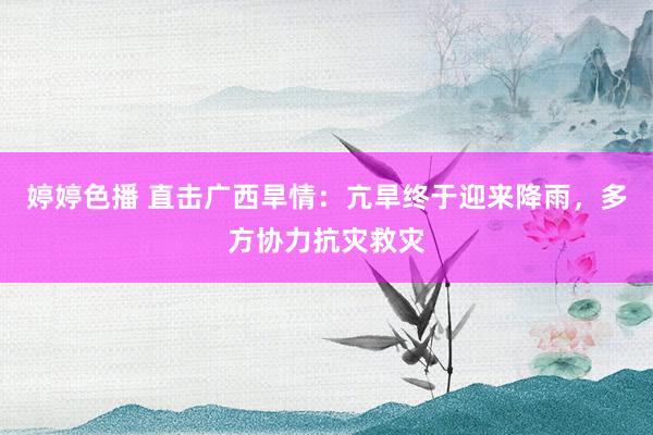 婷婷色播 直击广西旱情：亢旱终于迎来降雨，多方协力抗灾救灾