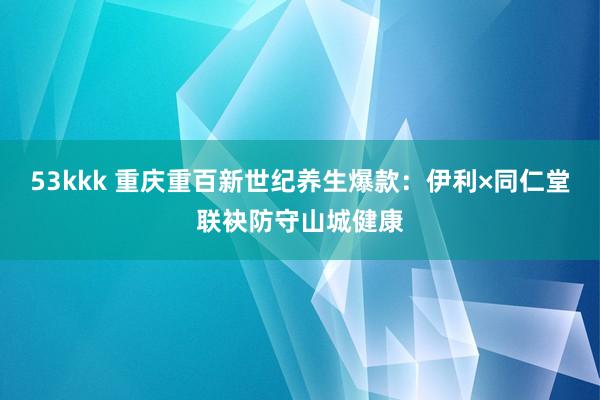 53kkk 重庆重百新世纪养生爆款：伊利×同仁堂联袂防守山城健康