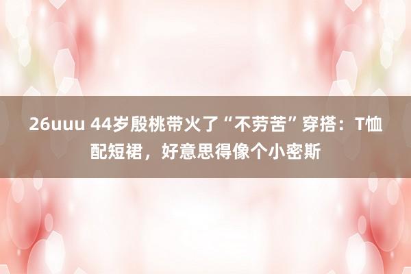 26uuu 44岁殷桃带火了“不劳苦”穿搭：T恤配短裙，好意思得像个小密斯